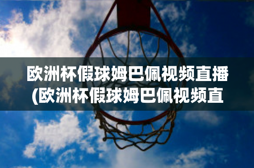 欧洲杯假球姆巴佩视频直播(欧洲杯假球姆巴佩视频直播在线观看)