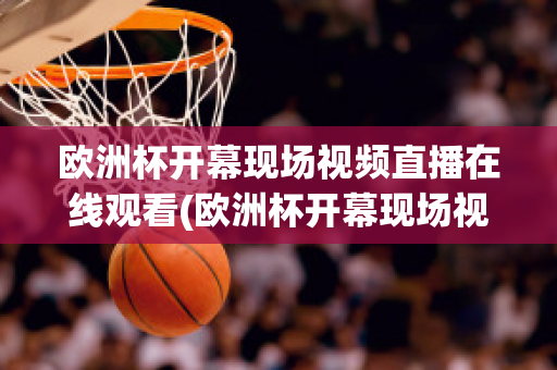 欧洲杯开幕现场视频直播在线观看(欧洲杯开幕现场视频直播在线观看)