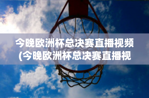 今晚欧洲杯总决赛直播视频(今晚欧洲杯总决赛直播视频在线观看)