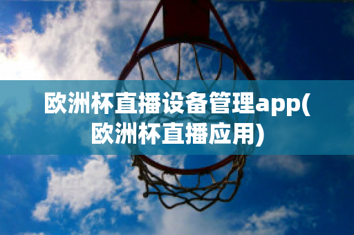 欧洲杯直播设备管理app(欧洲杯直播应用)