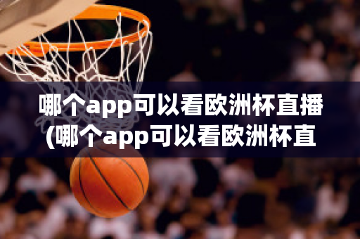 哪个app可以看欧洲杯直播(哪个app可以看欧洲杯直播视频)