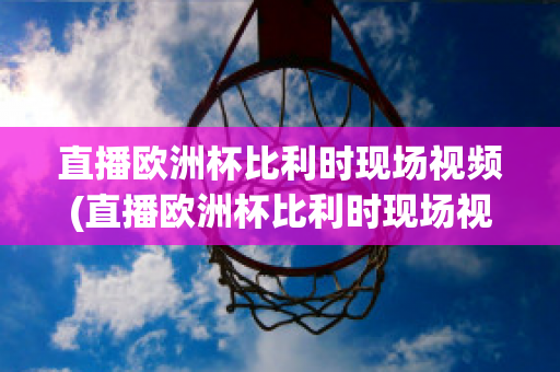 直播欧洲杯比利时现场视频(直播欧洲杯比利时现场视频在线观看)