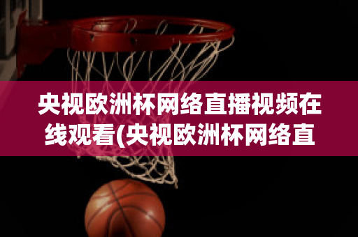 央视欧洲杯网络直播视频在线观看(央视欧洲杯网络直播视频在线观看免费)