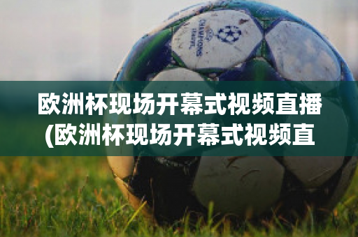 欧洲杯现场开幕式视频直播(欧洲杯现场开幕式视频直播在线观看)