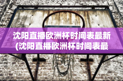 沈阳直播欧洲杯时间表最新(沈阳直播欧洲杯时间表最新)