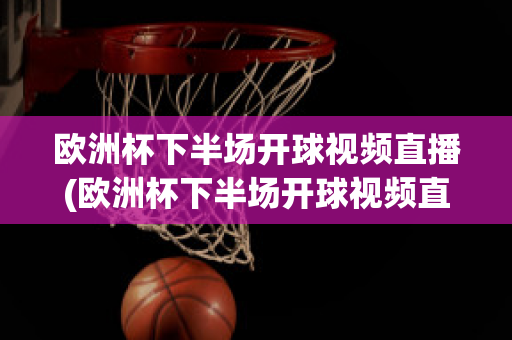 欧洲杯下半场开球视频直播(欧洲杯下半场开球视频直播在线观看)