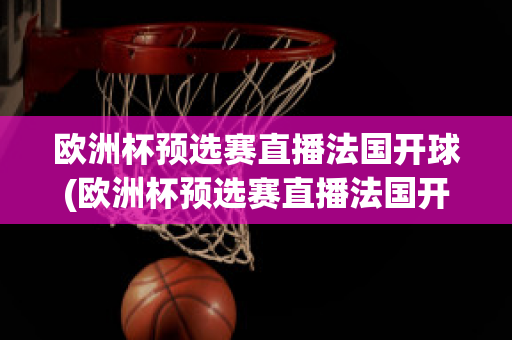 欧洲杯预选赛直播法国开球(欧洲杯预选赛直播法国开球视频)