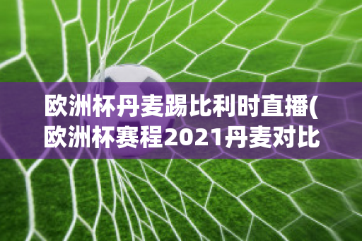 欧洲杯丹麦踢比利时直播(欧洲杯赛程2021丹麦对比利时)