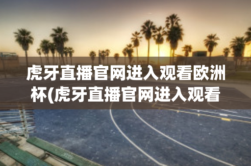 虎牙直播官网进入观看欧洲杯(虎牙直播官网进入观看欧洲杯回放)