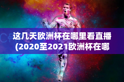 这几天欧洲杯在哪里看直播(2020至2021欧洲杯在哪里可以看直播)