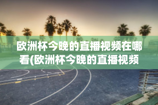 欧洲杯今晚的直播视频在哪看(欧洲杯今晚的直播视频在哪看回放)