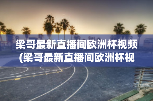 梁哥最新直播间欧洲杯视频(梁哥最新直播间欧洲杯视频在线观看)