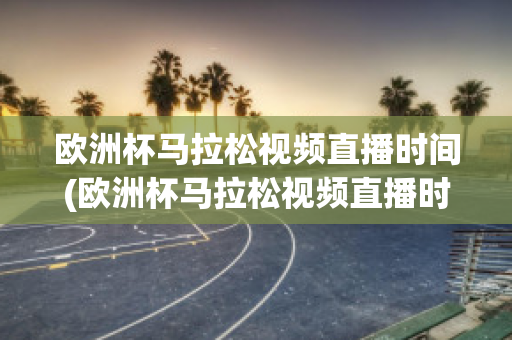 欧洲杯马拉松视频直播时间(欧洲杯马拉松视频直播时间是几点)