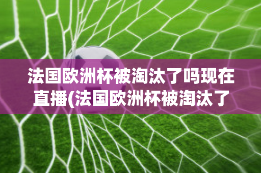 法国欧洲杯被淘汰了吗现在直播(法国欧洲杯被淘汰了吗现在直播视频)