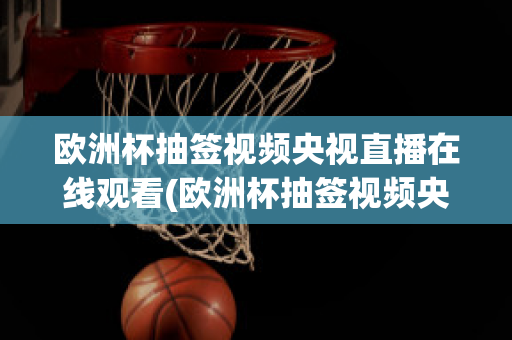 欧洲杯抽签视频央视直播在线观看(欧洲杯抽签视频央视直播在线观看回放)