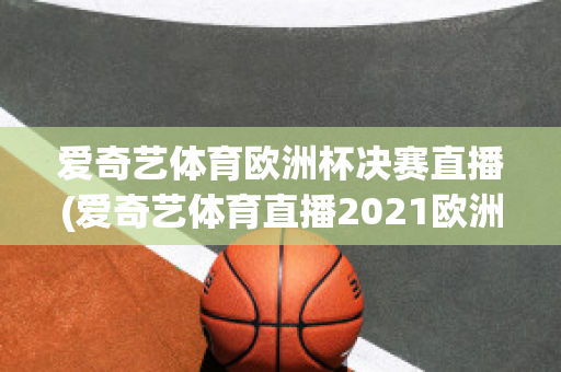 爱奇艺体育欧洲杯决赛直播(爱奇艺体育直播2021欧洲杯)