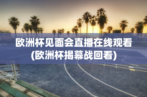 欧洲杯见面会直播在线观看(欧洲杯揭幕战回看)