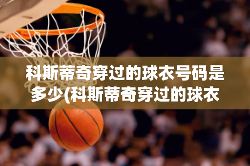 科斯蒂奇穿过的球衣号码是多少(科斯蒂奇穿过的球衣号码是多少啊)