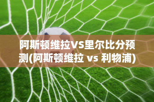 阿斯顿维拉VS里尔比分预测(阿斯顿维拉 vs 利物浦)