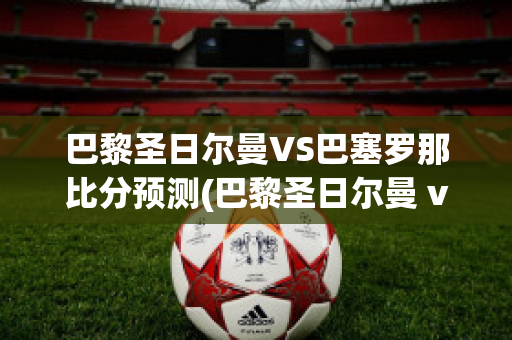 巴黎圣日尔曼VS巴塞罗那比分预测(巴黎圣日尔曼 vs 巴塞罗那)