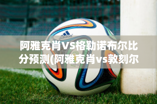 阿雅克肖VS格勒诺布尔比分预测(阿雅克肖vs敦刻尔克比分)