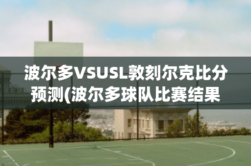 波尔多VSUSL敦刻尔克比分预测(波尔多球队比赛结果)