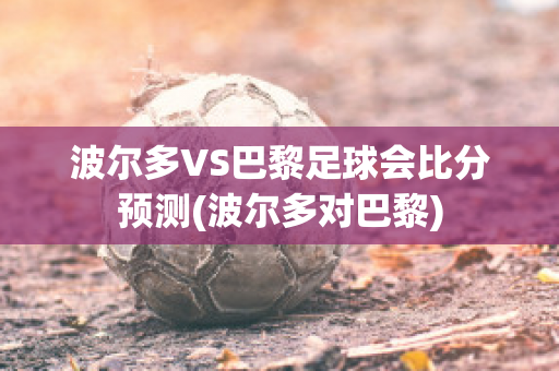 波尔多VS巴黎足球会比分预测(波尔多对巴黎)