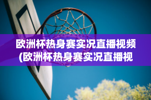 欧洲杯热身赛实况直播视频(欧洲杯热身赛实况直播视频在线观看)