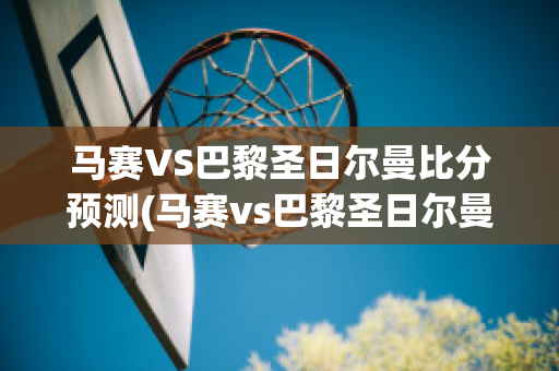 马赛VS巴黎圣日尔曼比分预测(马赛vs巴黎圣日尔曼比分预测最新)