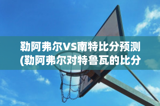 勒阿弗尔VS南特比分预测(勒阿弗尔对特鲁瓦的比分预测)