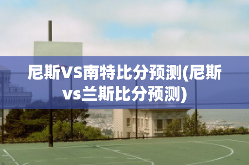 尼斯VS南特比分预测(尼斯vs兰斯比分预测)