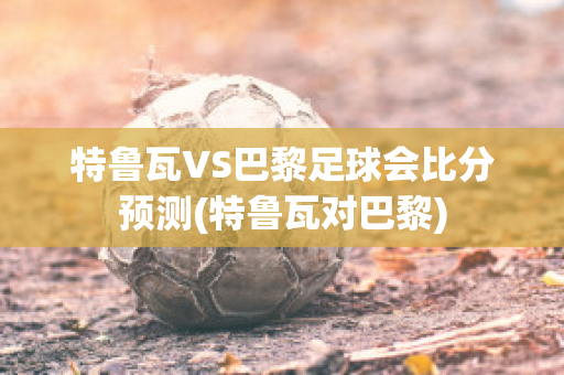 特鲁瓦VS巴黎足球会比分预测(特鲁瓦对巴黎)