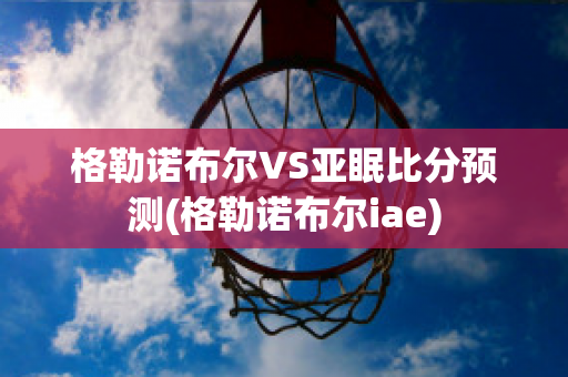 格勒诺布尔VS亚眠比分预测(格勒诺布尔iae)