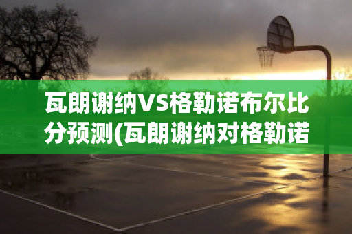 瓦朗谢纳VS格勒诺布尔比分预测(瓦朗谢纳对格勒诺布尔)