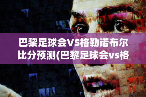 巴黎足球会VS格勒诺布尔比分预测(巴黎足球会vs格勒诺布尔比分预测)