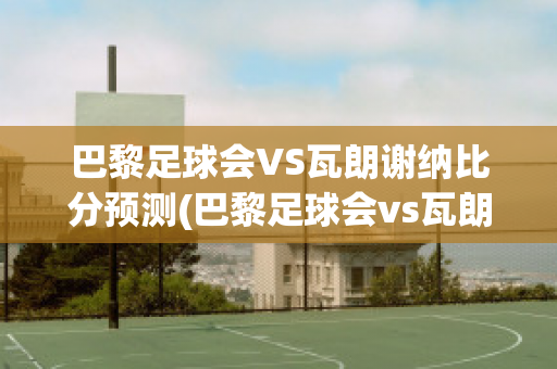 巴黎足球会VS瓦朗谢纳比分预测(巴黎足球会vs瓦朗谢纳比分预测分析)