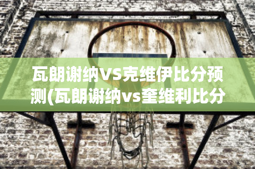 瓦朗谢纳VS克维伊比分预测(瓦朗谢纳vs奎维利比分预测)