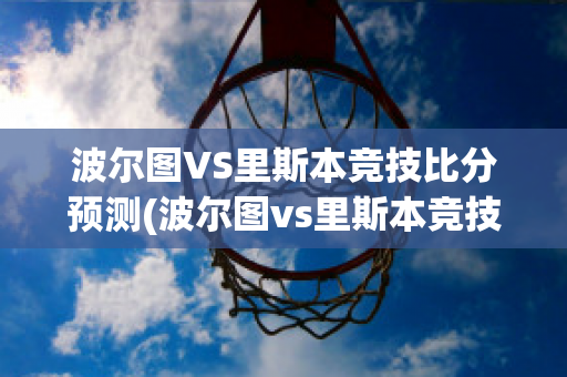 波尔图VS里斯本竞技比分预测(波尔图vs里斯本竞技比分预测)