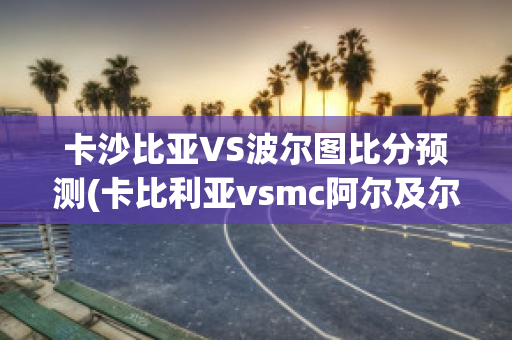 卡沙比亚VS波尔图比分预测(卡比利亚vsmc阿尔及尔)