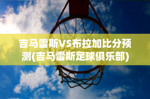 吉马雷斯VS布拉加比分预测(吉马雷斯足球俱乐部)