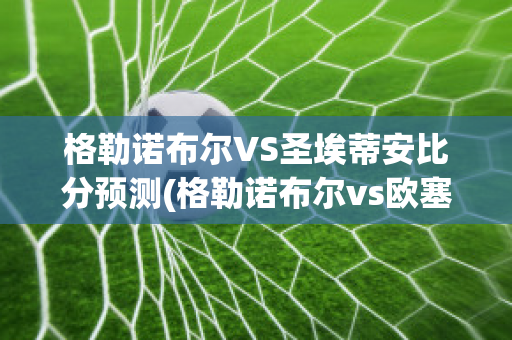 格勒诺布尔VS圣埃蒂安比分预测(格勒诺布尔vs欧塞尔比分)