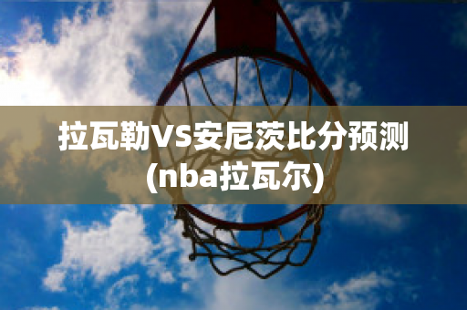 拉瓦勒VS安尼茨比分预测(nba拉瓦尔)