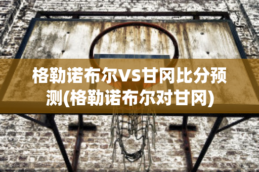 格勒诺布尔VS甘冈比分预测(格勒诺布尔对甘冈)