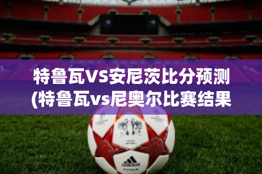 特鲁瓦VS安尼茨比分预测(特鲁瓦vs尼奥尔比赛结果)