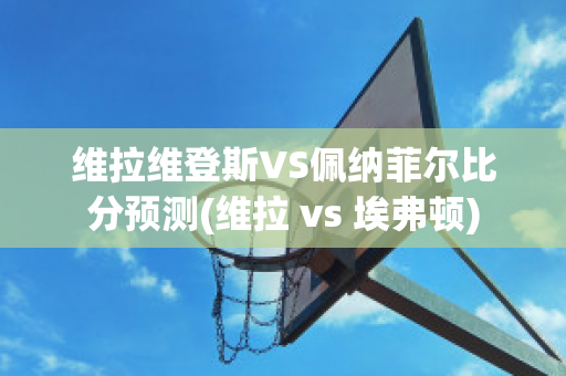 维拉维登斯VS佩纳菲尔比分预测(维拉 vs 埃弗顿)