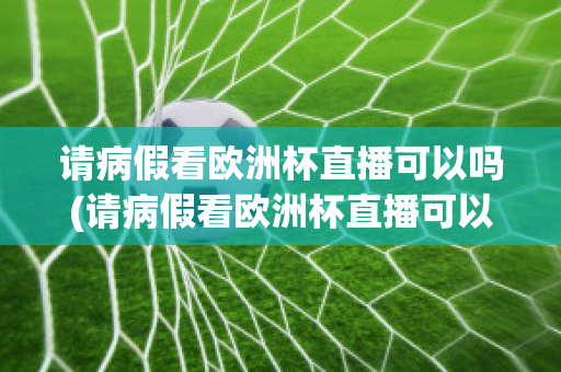 请病假看欧洲杯直播可以吗(请病假看欧洲杯直播可以吗现在)