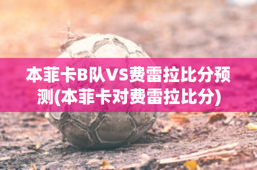 本菲卡B队VS费雷拉比分预测(本菲卡对费雷拉比分)