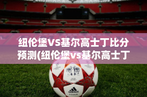 纽伦堡VS基尔高士丁比分预测(纽伦堡vs基尔高士丁比分预测最新)