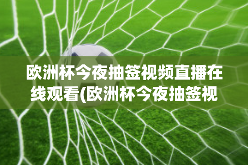 欧洲杯今夜抽签视频直播在线观看(欧洲杯今夜抽签视频直播在线观看免费)