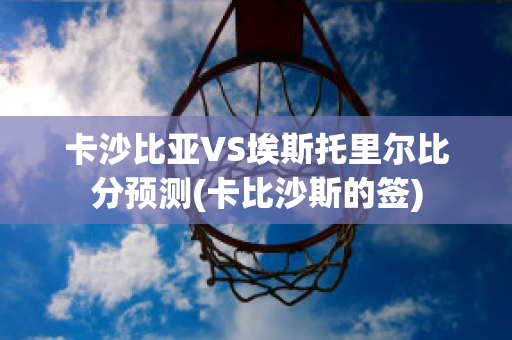 卡沙比亚VS埃斯托里尔比分预测(卡比沙斯的签)